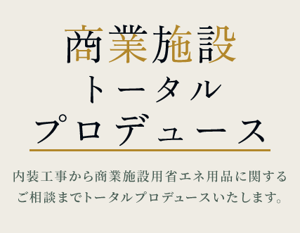 商業施設 トータル プロデュース内装工事から商業施設用省エネ用品に関する ご相談までトータルプロデュースいたします。